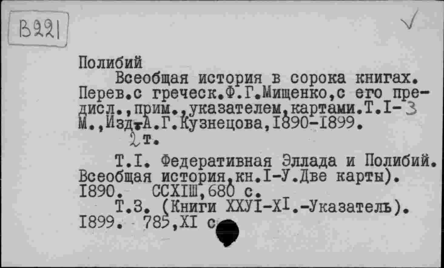 ﻿Полибий
Всеобщая история в сорока книгах. Перев.с греческ.Ф.Г.Мищенко,с его пре-Зисл.,прим..указателем.картами.!.1-3
.,ИздтА.Г.Кузнецова,1890-1899.
T.I. Федеративная Эллада и Полибий. Всеобщая история.кн.1-У.Две карты). 1890.	ССХ1Ш,680 с. т
Т.З. (Книги ХХУІ-ХІ.-Указатель). 1899. 785,XI са